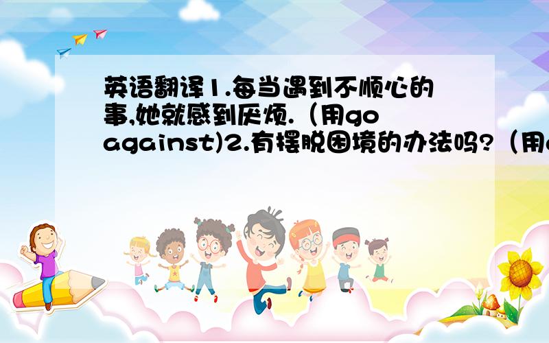 英语翻译1.每当遇到不顺心的事,她就感到厌烦.（用go against)2.有摆脱困境的办法吗?（用a way out