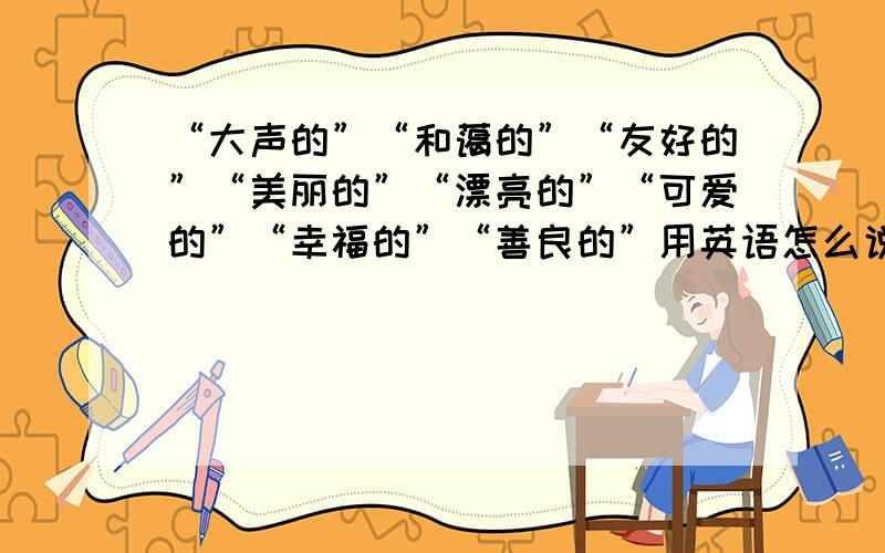 “大声的”“和蔼的”“友好的”“美丽的”“漂亮的”“可爱的”“幸福的”“善良的”用英语怎么说?