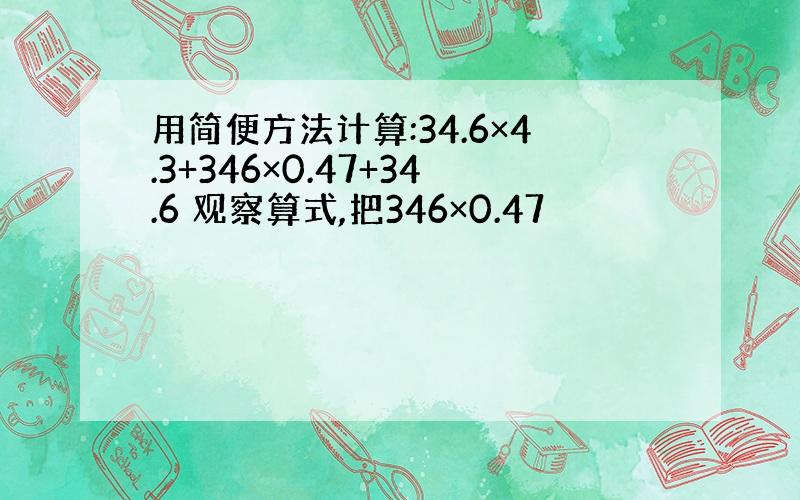 用简便方法计算:34.6×4.3+346×0.47+34.6 观察算式,把346×0.47