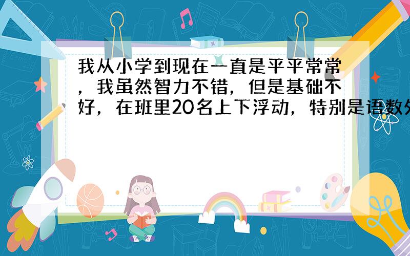 我从小学到现在一直是平平常常，我虽然智力不错，但是基础不好，在班里20名上下浮动，特别是语数外极其不好，语文也就70多分