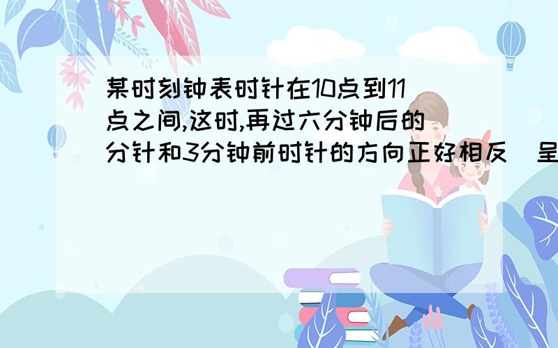 某时刻钟表时针在10点到11点之间,这时,再过六分钟后的分针和3分钟前时针的方向正好相反（呈180°角,在一条直线上）,