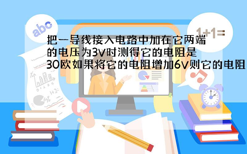 把一导线接入电路中加在它两端的电压为3V时测得它的电阻是30欧如果将它的电阻增加6V则它的电阻是多少欧