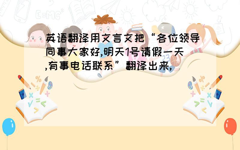 英语翻译用文言文把“各位领导同事大家好,明天1号请假一天,有事电话联系”翻译出来,