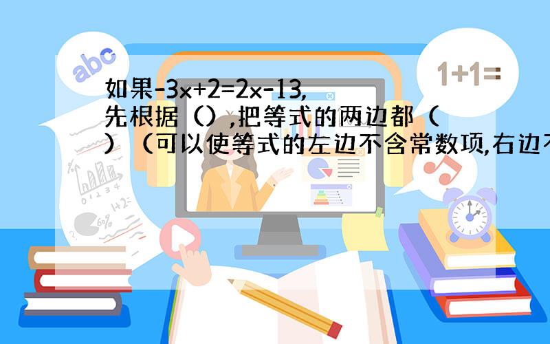 如果-3x+2=2x-13,先根据（）,把等式的两边都（）（可以使等式的左边不含常数项,右边不含未知数的项）.得（）；这