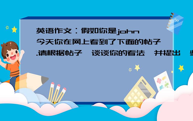 英语作文：假如你是john,今天你在网上看到了下面的帖子.请根据帖子,谈谈你的看法,并提出一些建议