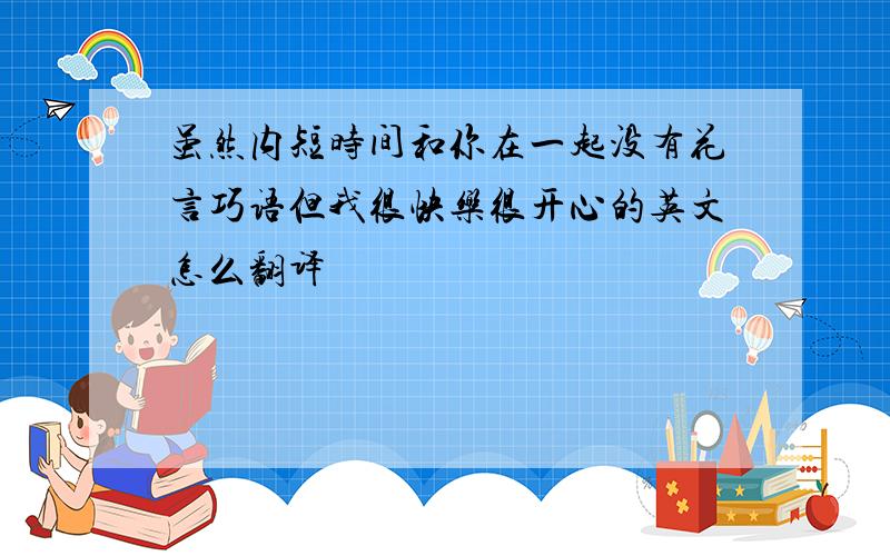 虽然内短时间和你在一起没有花言巧语但我很快乐很开心的英文怎么翻译