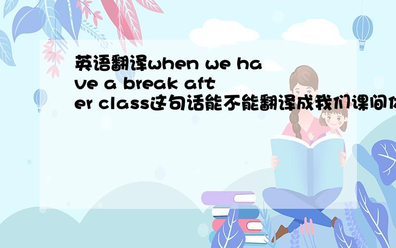 英语翻译when we have a break after class这句话能不能翻译成我们课间休息的时候