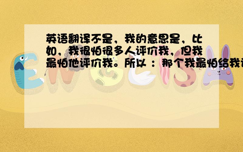 英语翻译不是，我的意思是，比如，我很怕很多人评价我，但我最怕他评价我。所以 ：那个我最怕给我评价的人 意思是 我特别在意