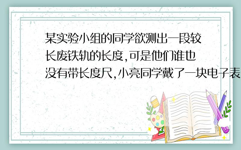 某实验小组的同学欲测出一段较长废铁轨的长度,可是他们谁也没有带长度尺,小亮同学戴了一块电子表,