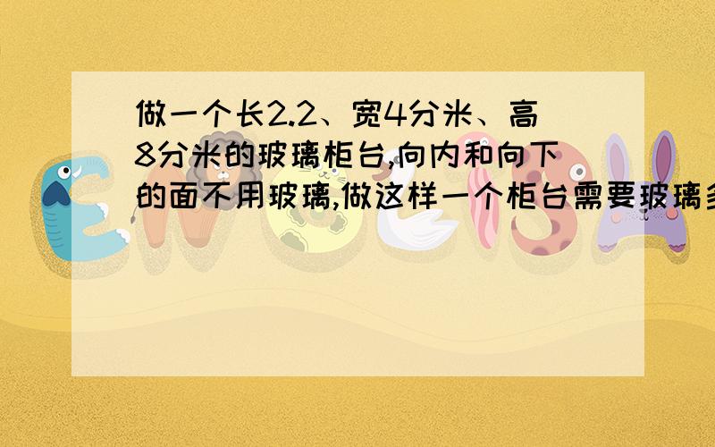 做一个长2.2、宽4分米、高8分米的玻璃柜台,向内和向下的面不用玻璃,做这样一个柜台需要玻璃多少平方米?