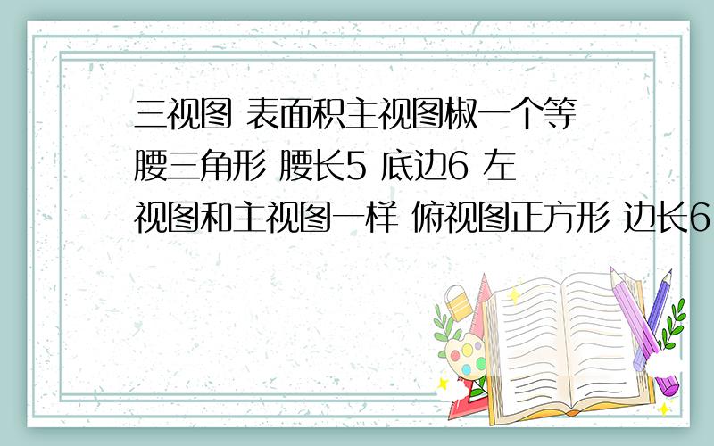 三视图 表面积主视图椒一个等腰三角形 腰长5 底边6 左视图和主视图一样 俯视图正方形 边长6 中间一个叉 也就是整体四