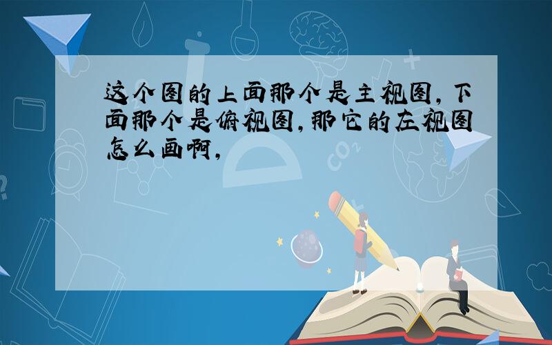 这个图的上面那个是主视图,下面那个是俯视图,那它的左视图怎么画啊,