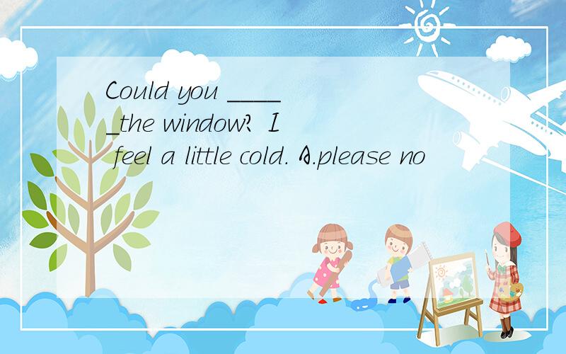 Could you _____the window? I feel a little cold. A．please no