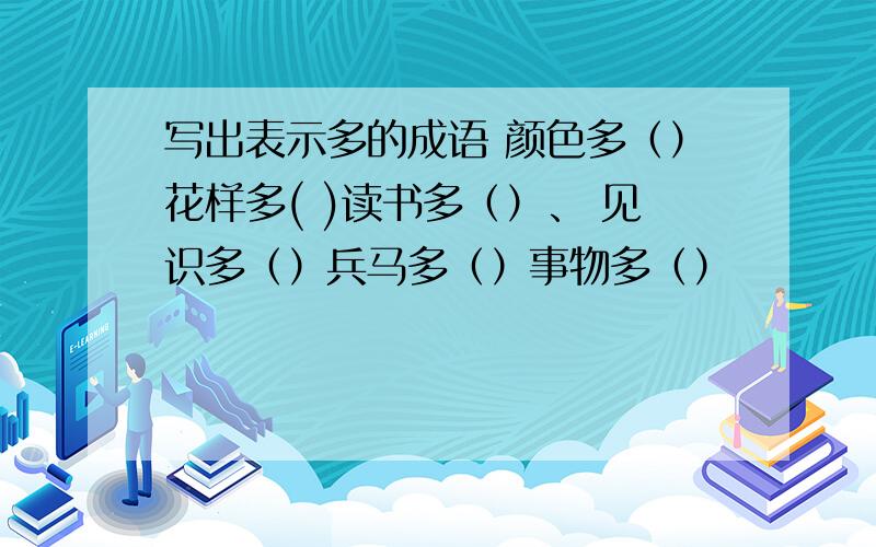 写出表示多的成语 颜色多（）花样多( )读书多（）、 见识多（）兵马多（）事物多（）