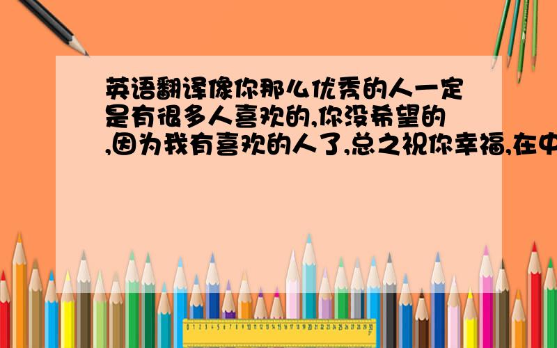 英语翻译像你那么优秀的人一定是有很多人喜欢的,你没希望的,因为我有喜欢的人了,总之祝你幸福,在中国可以开开心心的.怎么翻