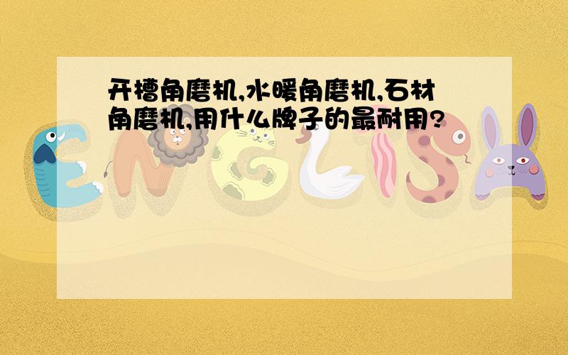 开槽角磨机,水暖角磨机,石材角磨机,用什么牌子的最耐用?