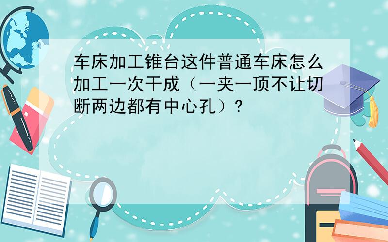 车床加工锥台这件普通车床怎么加工一次干成（一夹一顶不让切断两边都有中心孔）?