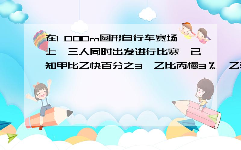 在1 000m圆形自行车赛场上,三人同时出发进行比赛,已知甲比乙快百分之3,乙比丙慢3％,乙骑车跑完6圈时