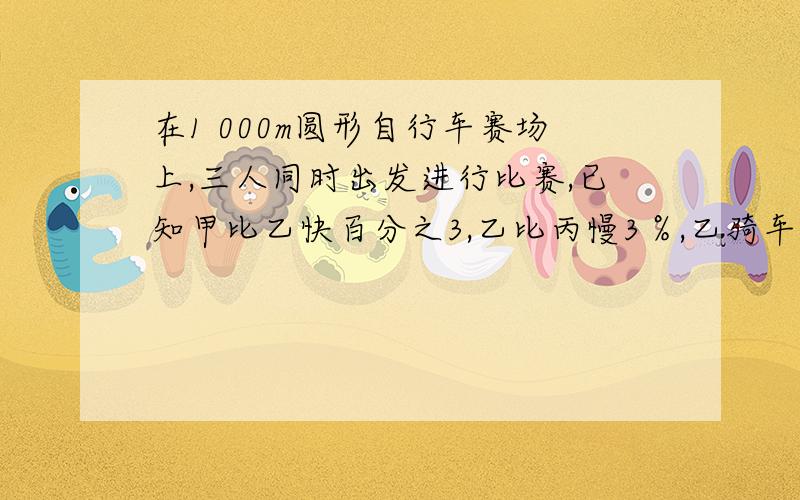 在1 000m圆形自行车赛场上,三人同时出发进行比赛,已知甲比乙快百分之3,乙比丙慢3％,乙骑车跑完6圈时成