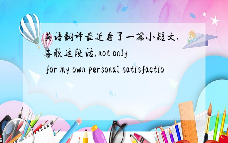 英语翻译最近看了一篇小短文,喜欢这段话,not only for my own personal satisfactio