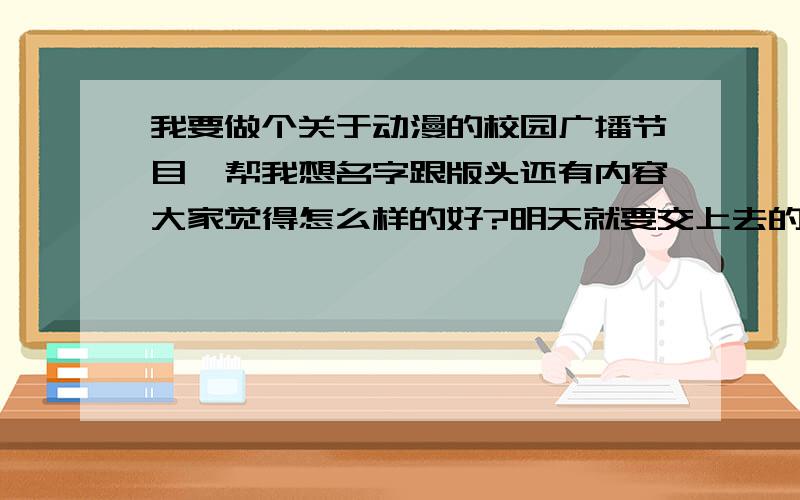 我要做个关于动漫的校园广播节目,帮我想名字跟版头还有内容大家觉得怎么样的好?明天就要交上去的!