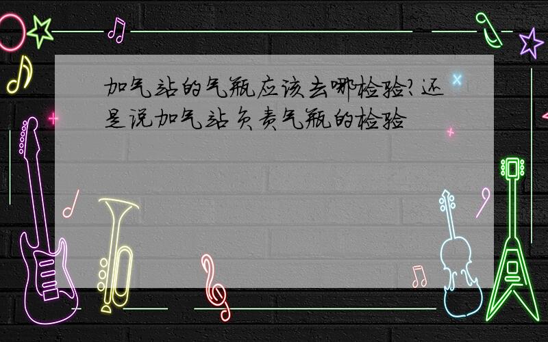 加气站的气瓶应该去哪检验?还是说加气站负责气瓶的检验