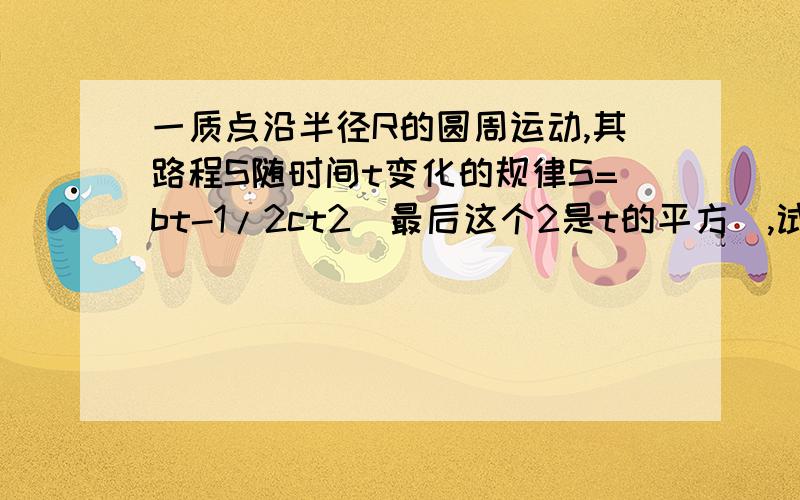 一质点沿半径R的圆周运动,其路程S随时间t变化的规律S=bt-1/2ct2（最后这个2是t的平方）,试中bc为大于零