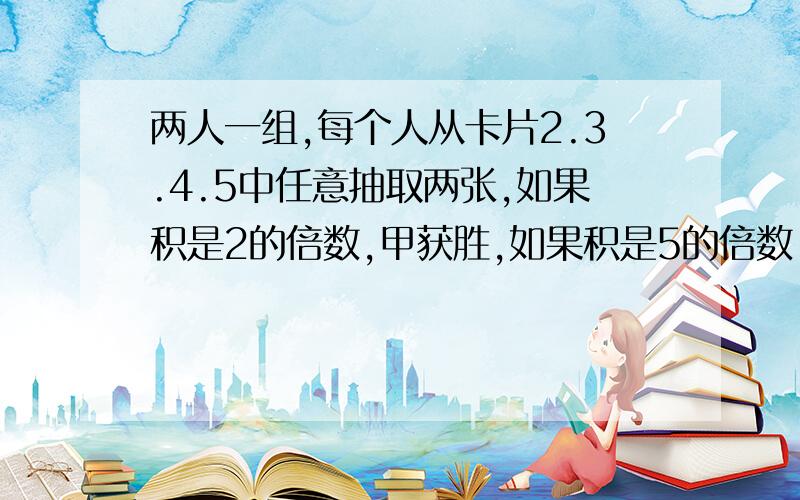 两人一组,每个人从卡片2.3.4.5中任意抽取两张,如果积是2的倍数,甲获胜,如果积是5的倍数,乙获胜.如果既是2的倍数