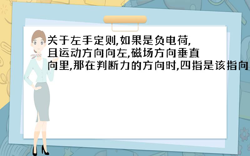 关于左手定则,如果是负电荷,且运动方向向左,磁场方向垂直向里,那在判断力的方向时,四指是该指向右还是左