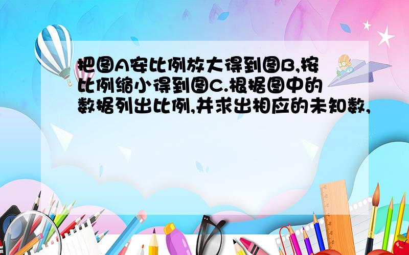 把图A安比例放大得到图B,按比例缩小得到图C.根据图中的数据列出比例,并求出相应的未知数,