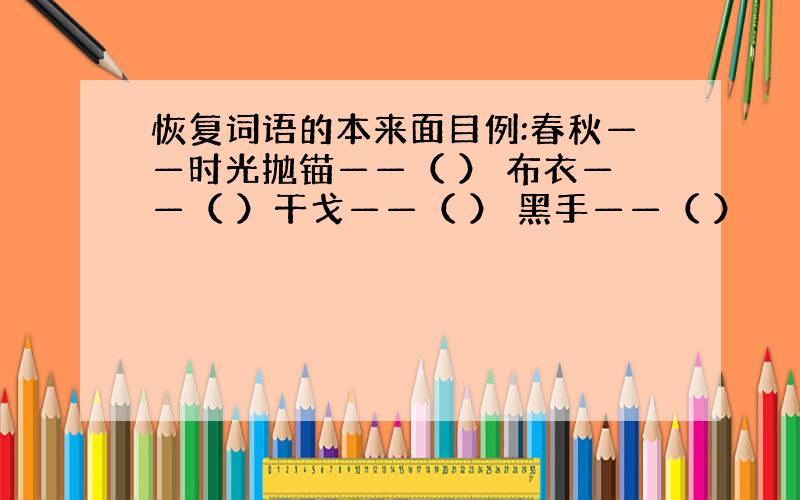 恢复词语的本来面目例:春秋——时光抛锚——（ ） 布衣——（ ）干戈——（ ） 黑手——（ ）