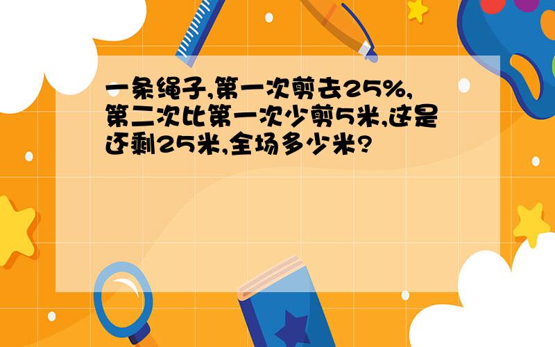 一条绳子,第一次剪去25%,第二次比第一次少剪5米,这是还剩25米,全场多少米?