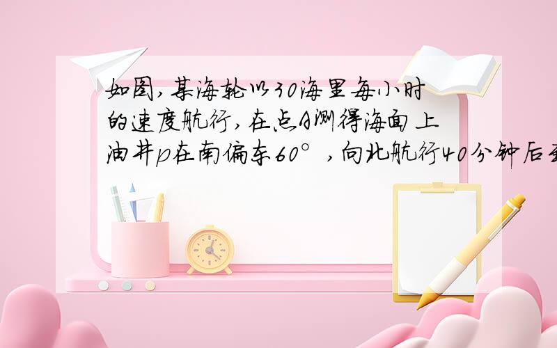 如图,某海轮以30海里每小时的速度航行,在点A测得海面上油井p在南偏东60°,向北航行40分钟后到达点B,测得油井p在南