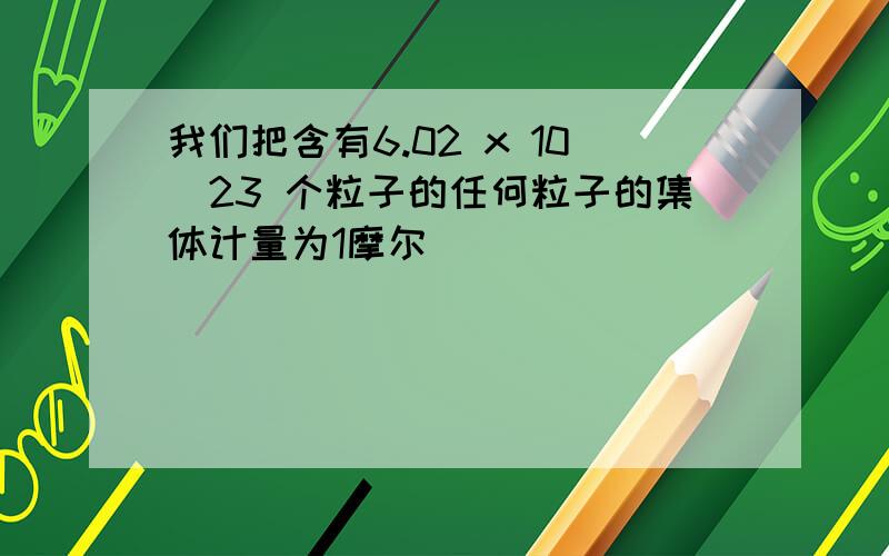 我们把含有6.02 x 10^23 个粒子的任何粒子的集体计量为1摩尔