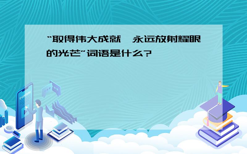 “取得伟大成就,永远放射耀眼的光芒”词语是什么?