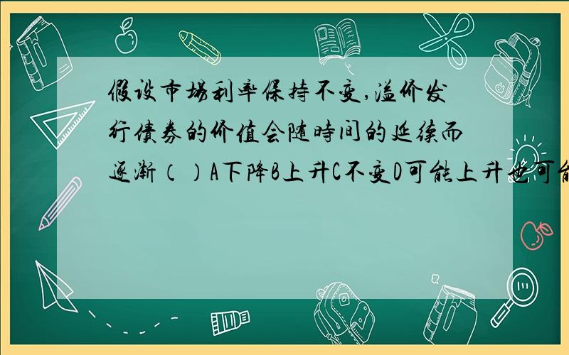 假设市场利率保持不变,溢价发行债券的价值会随时间的延续而逐渐（）A下降B上升C不变D可能上升也可能下