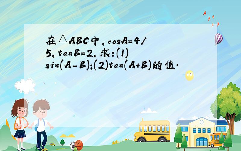 在△ABC中,cosA=4/5,tanB=2,求:(1)sin(A-B);(2)tan(A+B)的值.