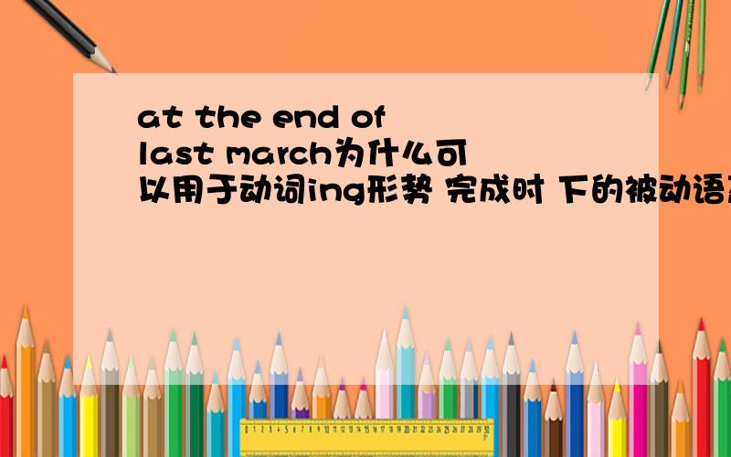 at the end of last march为什么可以用于动词ing形势 完成时 下的被动语态?