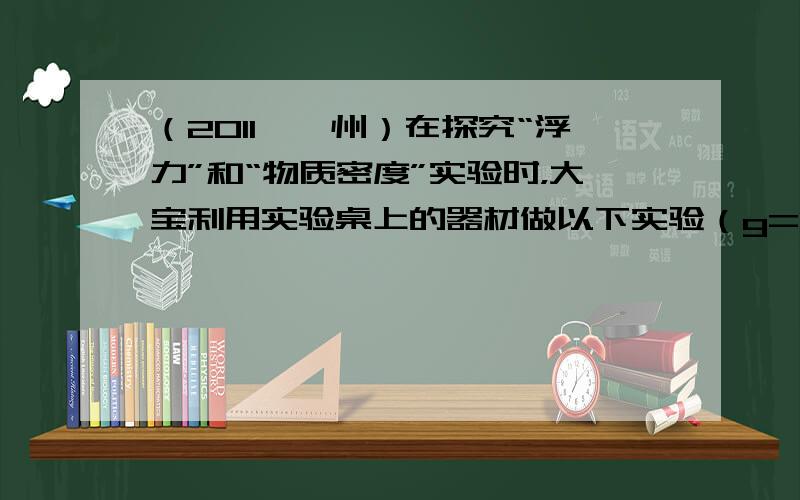 （2011•漳州）在探究“浮力”和“物质密度”实验时，大宝利用实验桌上的器材做以下实验（g=10N/kg）：