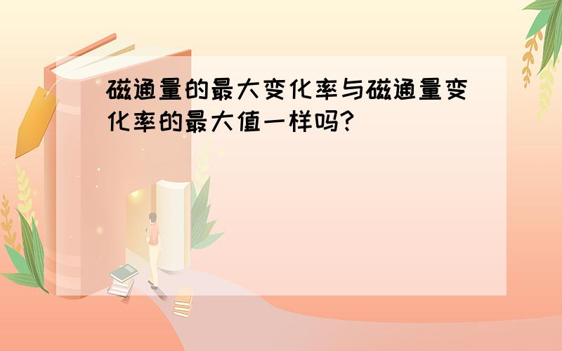 磁通量的最大变化率与磁通量变化率的最大值一样吗?