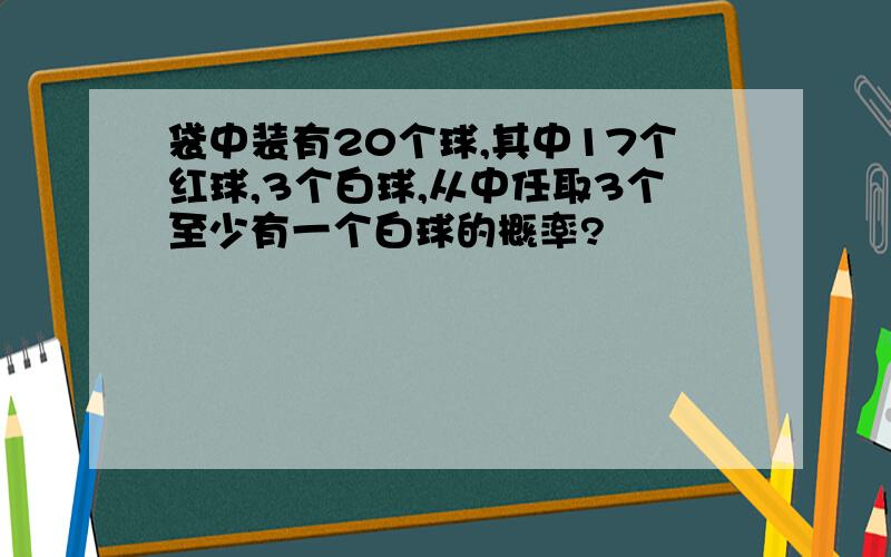 袋中装有20个球,其中17个红球,3个白球,从中任取3个至少有一个白球的概率?