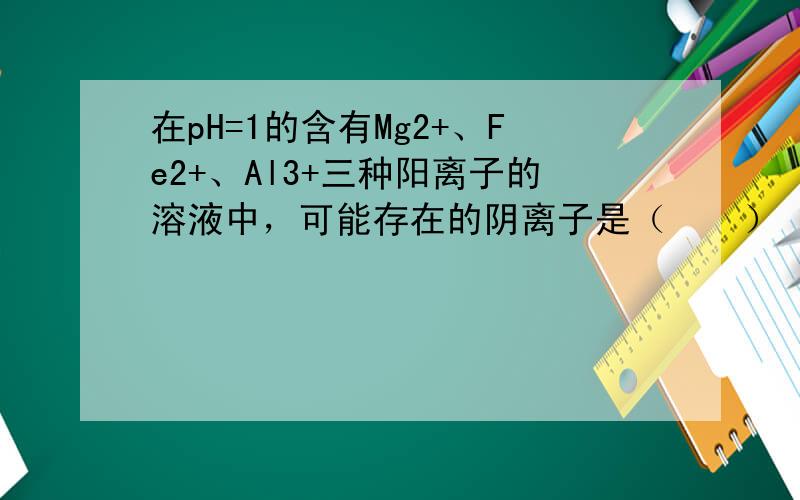 在pH=1的含有Mg2+、Fe2+、Al3+三种阳离子的溶液中，可能存在的阴离子是（　　）