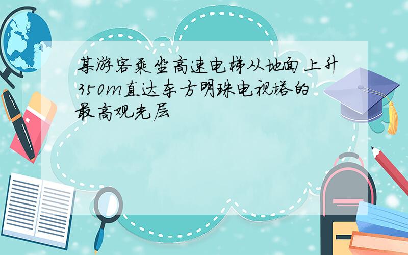 某游客乘坐高速电梯从地面上升350m直达东方明珠电视塔的最高观光层