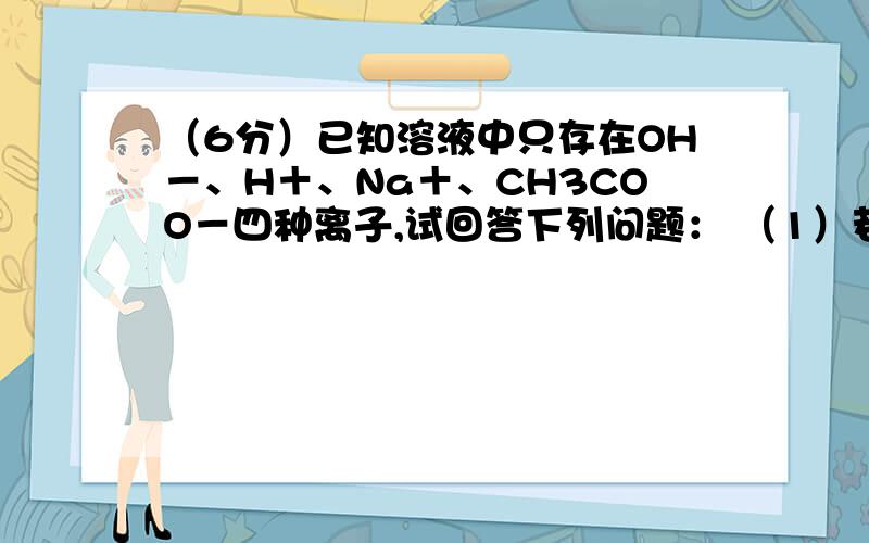 （6分）已知溶液中只存在OH－、H＋、Na＋、CH3COO－四种离子,试回答下列问题： （1）若溶