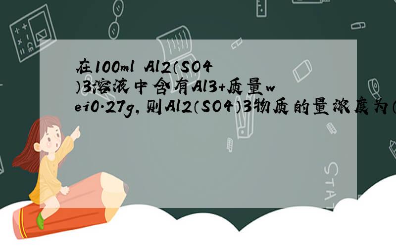 在100ml Al2（SO4）3溶液中含有Al3+质量wei0.27g,则Al2（SO4）3物质的量浓度为（ ）,SO4