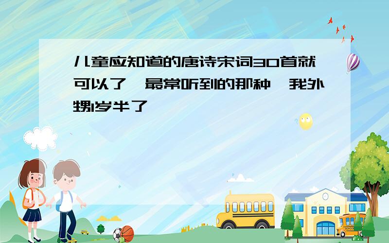 儿童应知道的唐诗宋词30首就可以了,最常听到的那种,我外甥1岁半了