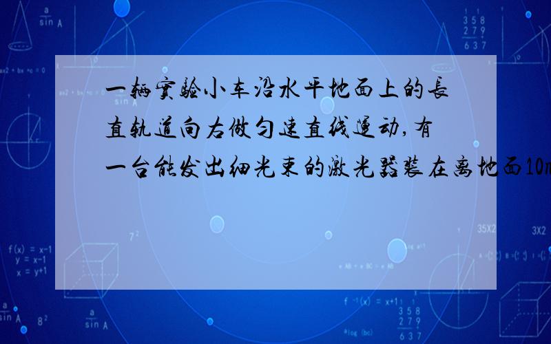 一辆实验小车沿水平地面上的长直轨道向右做匀速直线运动,有一台能发出细光束的激光器装在离地面10m的小