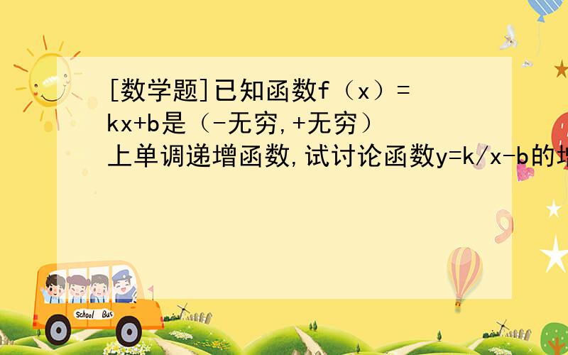 [数学题]已知函数f（x）=kx+b是（-无穷,+无穷）上单调递增函数,试讨论函数y=k/x-b的增减性