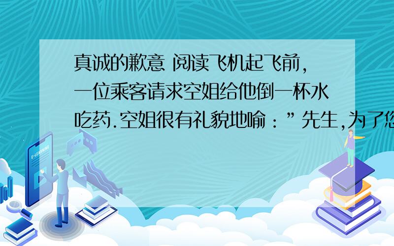 真诚的歉意 阅读飞机起飞前,一位乘客请求空姐给他倒一杯水吃药.空姐很有礼貌地喻：”先生,为了您的安全,请稍等片刻,等飞机