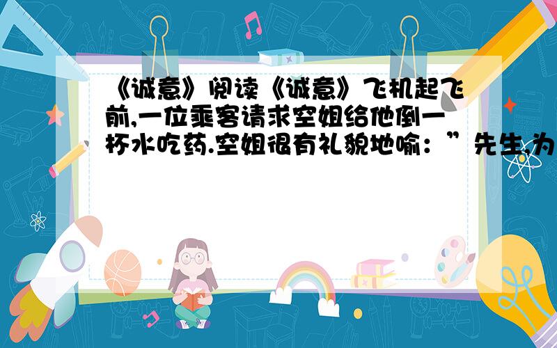 《诚意》阅读《诚意》飞机起飞前,一位乘客请求空姐给他倒一杯水吃药.空姐很有礼貌地喻：”先生,为了您的安全,请稍等片刻,等